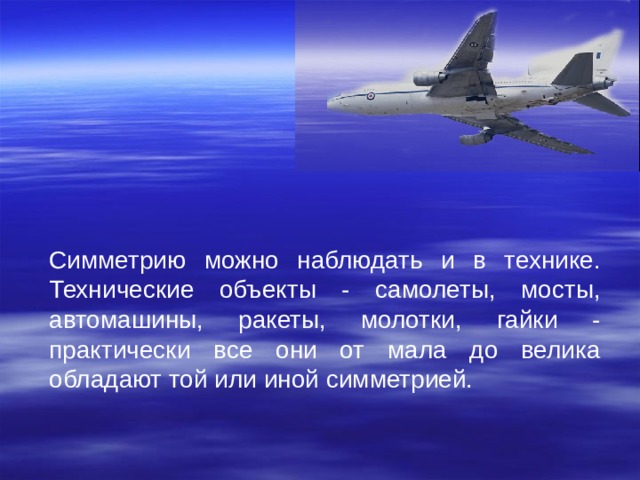 Симметрию можно наблюдать и в технике. Технические объекты - самолеты, мосты, автомашины, ракеты, молотки, гайки - практически все они от мала до велика обладают той или иной симметрией. 