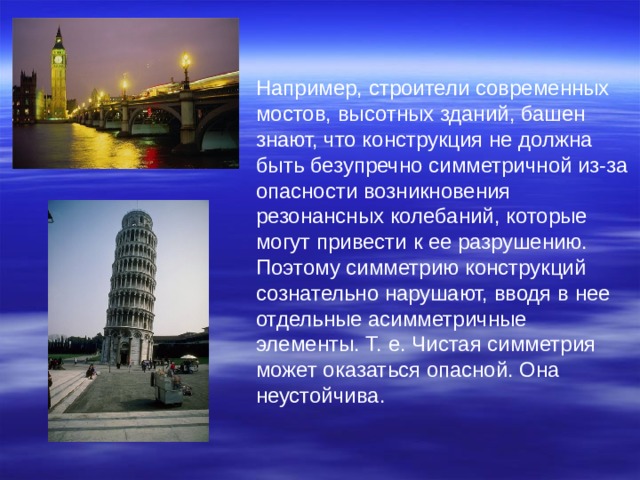 Например, строители современных мостов, высотных зданий, башен знают, что конструкция не должна быть безупречно симметричной из-за опасности возникновения резонансных колебаний, которые могут привести к ее разрушению. Поэтому симметрию конструкций сознательно нарушают, вводя в нее отдельные асимметричные элементы. Т. е. Чистая симметрия может оказаться опасной. Она неустойчива. 