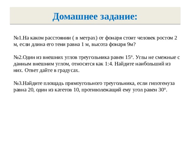 Домашнее задание: № 1.На каком расстоянии ( в метрах) от фонаря стоит человек ростом 2 м, если длина его тени равна 1 м, высота фонаря 9м? № 2.Один из внешних углов треугольника равен 15°. Углы не смежные с данным внешним углом, относятся как 1:4. Найдите наибольший из них. Ответ дайте в градусах. № 3.Найдите площадь прямоугольного треугольника, если гипотенуза равна 20, один из катетов 10, противолежащий ему угол равен 30°.  
