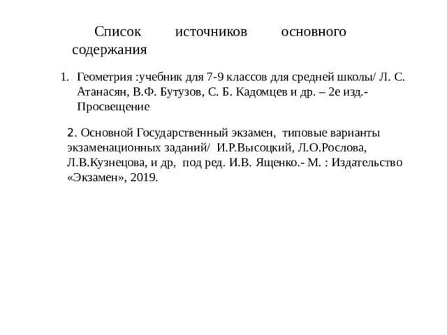 Список источников основного содержания Геометрия :учебник для 7-9 классов для средней школы/ Л. С. Атанасян, В.Ф. Бутузов, С. Б. Кадомцев и др. – 2е изд.- Просвещение 2 . Основной Государственный экзамен, типовые варианты экзаменационных заданий/ И.Р.Высоцкий, Л.О.Рослова, Л.В.Кузнецова, и др, под ред. И.В. Ященко.- М. : Издательство «Экзамен», 2019.  