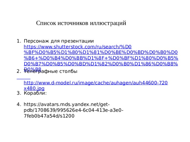 Список источников иллюстраций Персонаж для презентации https://www.shutterstock.com/ru/search/%D0%BF%D0%B5%D1%80%D1%81%D0%BE%D0%BD%D0%B0%D0%B6+%D0%B4%D0%BB%D1%8F+%D0%BF%D1%80%D0%B5%D0%B7%D0%B5%D0%BD%D1%82%D0%B0%D1%86%D0%B8%D0%B8 Телеграфные столбы  http://www.d-model.ru/image/cache/auhagen/auh44600-720x480.jpg Корабли: https://avatars.mds.yandex.net/get-pdb/1708639/995626e4-6c04-413e-a3e0-7feb0b47a54d/s1200 