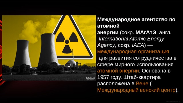 Международное агентство по атомной энергии  (сокр.  МАгАтЭ ,  англ.   International Atomic Energy Agency , сокр.  IAEA ) —  международная организация  для развития сотрудничества в сфере мирного использования  атомной энергии . Основана в 1957 году. Штаб-квартира расположена в  Вене  ( Международный венский центр ). 