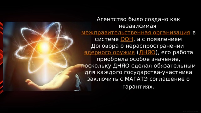 Агентство было создано как независимая  межправительственная организация  в системе  ООН , а с появлением Договора о нераспространении  ядерного оружия  ( ДНЯО ), его работа приобрела особое значение, поскольку ДНЯО сделал обязательным для каждого государства-участника заключить с МАГАТЭ соглашение о гарантиях . 