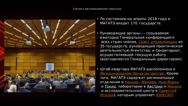  Состав и организационная структура   По состоянию на апрель 2018 года в МАГАТЭ входит 170  государств. Руководящие органы — созываемая ежегодно Генеральная конференция [3]  всех стран-членов,  Совет управляющих  из 35 государств, руководящий практической деятельностью Агентства, и Секретариат, осуществляющий текущую работу (возглавляется Генеральным директором). Штаб-квартира МАГАТЭ расположена в  Международном Венском Центре . Кроме того, МАГАТЭ содержит региональные отделения в  Канаде ,  Женеве ,  Нью-Йорке  и  Токио , лаборатории в  Австрии  и  Монако  и исследовательский центр в  Триесте  ( Италия ), которым управляет  ЮНЕСКО . 