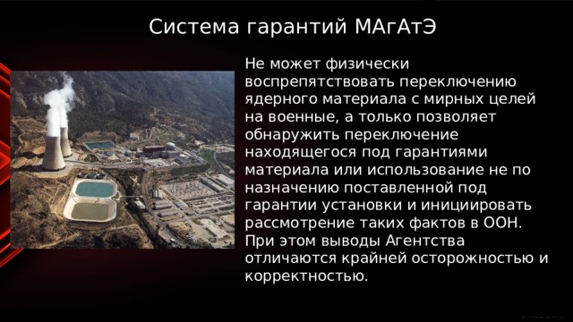 Система гарантий МАгАтЭ   Не может физически воспрепятствовать переключению ядерного материала с мирных целей на военные, а только позволяет обнаружить переключение находящегося под гарантиями материала или использование не по назначению поставленной под гарантии установки и инициировать рассмотрение таких фактов в ООН. При этом выводы Агентства отличаются крайней осторожностью и корректностью. 