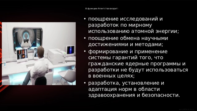  В функции Агентства входит:   поощрение исследований и разработок по мирному использованию атомной энергии; поощрение обмена научными достижениями и методами; формирование и применение системы гарантий того, что гражданские ядерные программы и разработки не будут использоваться в военных целях; разработка, установление и адаптация норм в области здравоохранения и безопасности. 