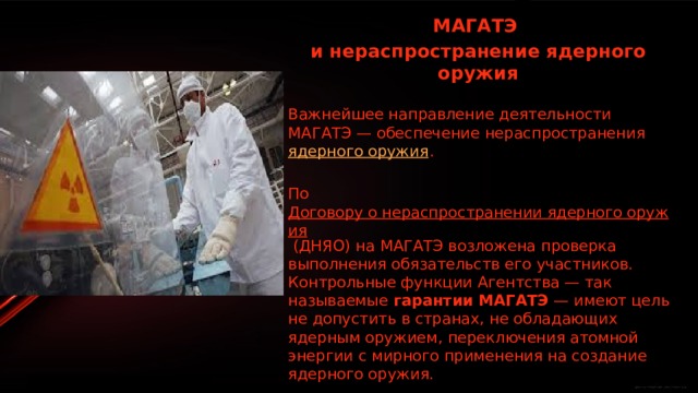 МАГАТЭ и нераспространение ядерного оружия  Важнейшее направление деятельности МАГАТЭ — обеспечение нераспространения  ядерного оружия . По  Договору о нераспространении ядерного оружия  (ДНЯО) на МАГАТЭ возложена проверка выполнения обязательств его участников. Контрольные функции Агентства — так называемые  гарантии МАГАТЭ  — имеют цель не допустить в странах, не обладающих ядерным оружием, переключения атомной энергии с мирного применения на создание ядерного оружия. 