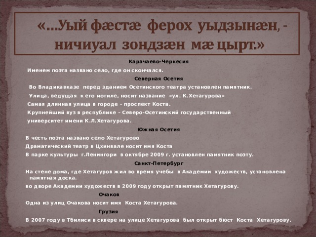 Карачаево-Черкесия  Именем поэта названо село, где он скончался. Северная Осетия  Во Владикавказе перед зданием Осетинского театра установлен памятник.  Улица, ведущая к его могиле, носит название «ул. К.Хетагурова»  Самая длинная улица в городе – проспект Коста.  Крупнейший вуз в республике – Северо-Осетинский государственный  университет имени К.Л.Хетагурова. Южная Осетия  В честь поэта названо село Хетагурово  Драматический театр в Цхинвале носит имя Коста  В парке культуры г.Ленингори в октябре 2009 г. установлен памятник поэту. Санкт-Петербург  На стене дома, где Хетагуров жил во время учебы в Академии художеств, установлена памятная доска.  во дворе Академии художеств в 2009 году открыт памятник Хетагурову.  Очаков  Одна из улиц Очакова носит имя Коста Хетагурова.  Грузия  В 2007 году в Тбилиси в сквере на улице Хетагурова был открыт бюст Коста Хетагурову.    