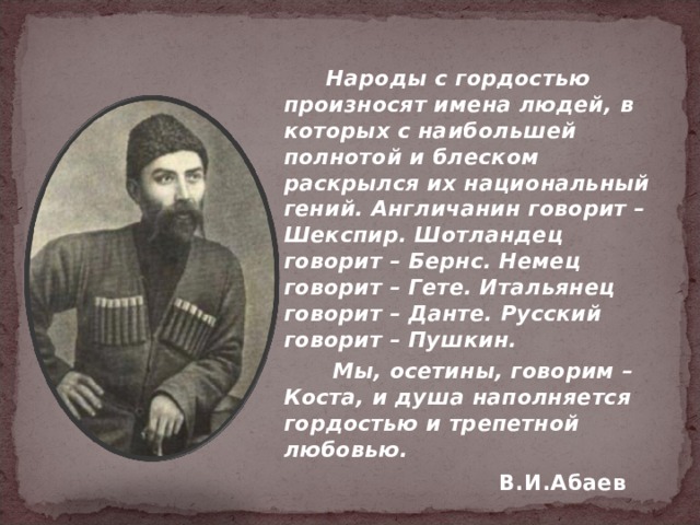  Народы с гордостью произносят имена людей, в которых с наибольшей полнотой и блеском раскрылся их национальный гений. Англичанин говорит – Шекспир. Шотландец говорит – Бернс. Немец говорит – Гете. Итальянец говорит – Данте. Русский говорит – Пушкин.  Мы, осетины, говорим – Коста, и душа наполняется гордостью и трепетной любовью. В.И.Абаев   