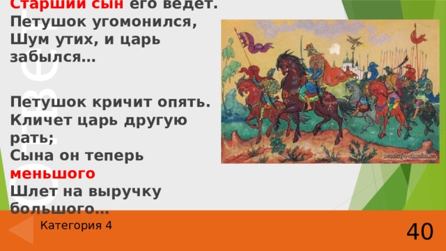 Царь к востоку войско шлет,  Старший сын его ведет.  Петушок угомонился,  Шум утих, и царь забылся…  Петушок кричит опять.  Кличет царь другую рать;  Сына он теперь меньшого  Шлет на выручку большого… 40 Категория 4 