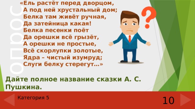  «Ель растёт перед дворцом,  А под ней хрустальный дом;  Белка там живёт ручная,  Да затейница какая!  Белка песенки поёт  Да орешки всё грызёт,  А орешки не простые,  Всё скорлупки золотые,  Ядра – чистый изумруд;  Слуги белку стерегут…» Дайте полное название сказки А. С. Пушкина. Категория 5 10 