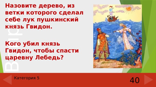  Назовите дерево, из ветки которого сделал себе лук пушкинский князь Гвидон.  Кого убил князь Гвидон, чтобы спасти царевну Лебедь? Категория 5 40 