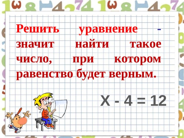 Решить уравнение - значит найти такое число, при котором равенство будет верным. Х - 4 = 12 