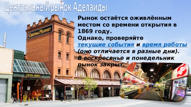 Рынок остаётся оживлённым местом со времени открытия в 1869 году.   Однако, проверяйте  текущие события  и  время работы    (оно отличается в разные дни).  В воскресенье и понедельник рынок закрыт.   