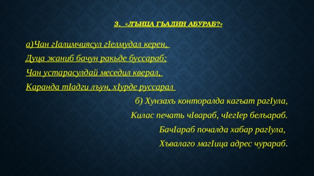   3. «Лъица гьадин абураб?»   а)Чан гIалимчиясул гIелмудал керен, Дуца жаниб бачун ракьде буссараб; Чан устарасулдай меседил кверал, Каранда тIадги лъун, хIурде руссарал б) Хунзахъ конторалда кагъат рагIула, Килас печать чIвараб, чIегIер белъараб. БачIараб почалда хабар рагIула, Хъвалаго магIица адрес чурараб . 