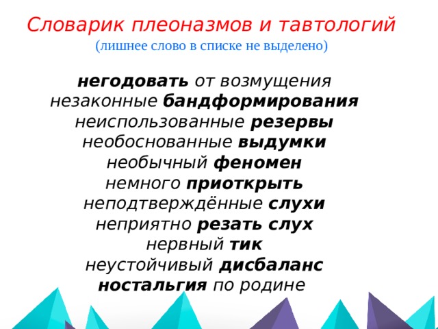 Словарик плеоназмов и тавтологий (лишнее слово в списке не выделено)  негодовать от возмущения незаконные бандформирования неиспользованные резервы необоснованные выдумки необычный феномен немного приоткрыть неподтверждённые слухи неприятно резать слух нервный тик неустойчивый дисбаланс ностальгия по родине 