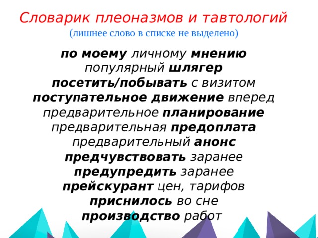 Словарик плеоназмов и тавтологий (лишнее слово в списке не выделено)  по моему личному мнению популярный шлягер посетить/побывать с визитом поступательное движение вперед предварительное планирование предварительная предоплата предварительный анонс предчувствовать заранее предупредить заранее прейскурант цен, тарифов  приснилось во сне производство работ 