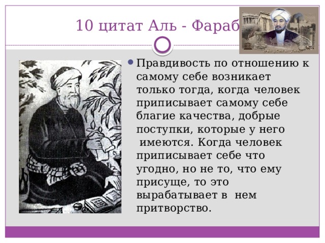 10 цитат Аль - Фараби Правдивость по отношению к самому себе возникает только тогда, когда человек приписывает самому себе благие качества, добрые поступки, которые у него  имеются. Когда человек приписывает себе что угодно, но не то, что ему присуще, то это вырабатывает в  нем притворство. 