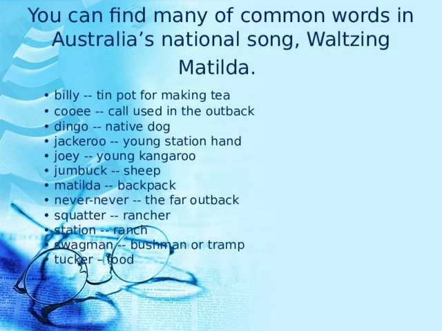 You can find many of common words in Australia’s national song, Waltzing Matilda.   • billy -- tin pot for making tea  • cooee -- call used in the outback  • dingo -- native dog  • jackeroo -- young station hand  • joey -- young kangaroo  • jumbuck -- sheep  • matilda -- backpack  • never-never -- the far outback  • squatter -- rancher  • station -- ranch  • swagman -- bushman or tramp  • tucker – food 