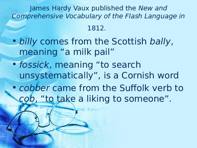 James Hardy Vaux published the New and Comprehensive Vocabulary of the Flash Language in 1812.  billy comes from the Scottish bally , meaning “a milk pail”  fossick , meaning “to search unsystematically”,  is a Cornish word  cobber came from the Suffolk verb to cob , “to take a liking to someone”.  