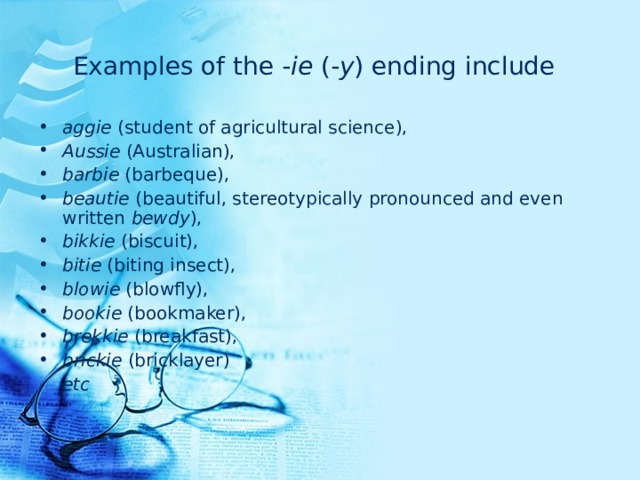 Examples of the - ie (- y ) ending include  aggie (student of agricultural science), Aussie (Australian), barbie (barbeque), beautie (beautiful, stereotypically pronounced and even written bewdy ), bikkie (biscuit), bitie (biting insect), blowie (blowfly), bookie (bookmaker), brekkie (breakfast), brickie (bricklayer)  etc 