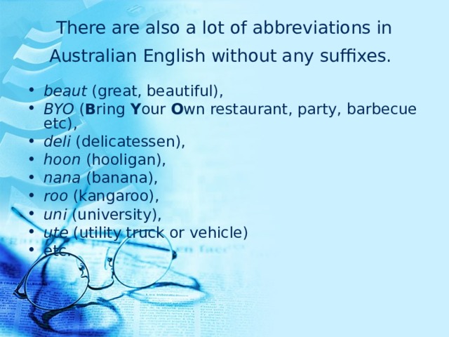There are also a lot of abbreviations in Australian English without any suffixes.  beaut (great, beautiful), BYO ( B ring Y our O wn restaurant, party, barbecue etc), deli (delicatessen), hoon (hooligan), nana (banana), roo (kangaroo), uni (university), ute (utility truck or vehicle) etc. 