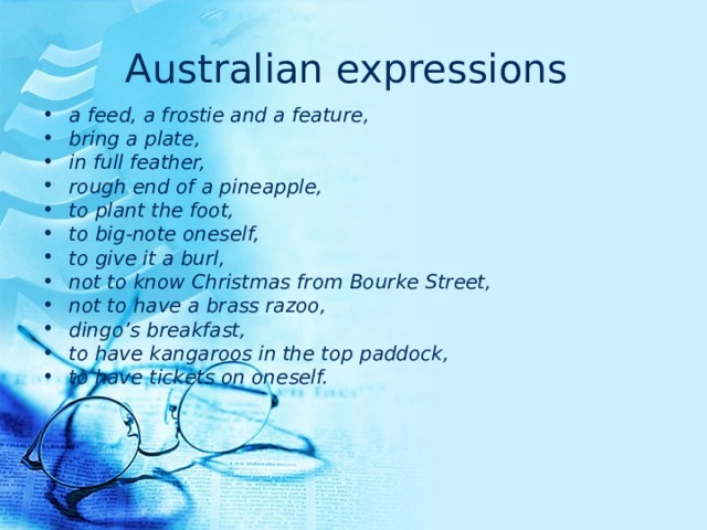 Australian expressions  a feed, a frostie and a feature, bring a plate, in full feather, rough end of a pineapple, to plant the foot, to big-note oneself, to give it a burl, not to know Christmas from Bourke Street, not to have a brass razoo, dingo’s breakfast, to have kangaroos in the top paddock, to have tickets on oneself. 