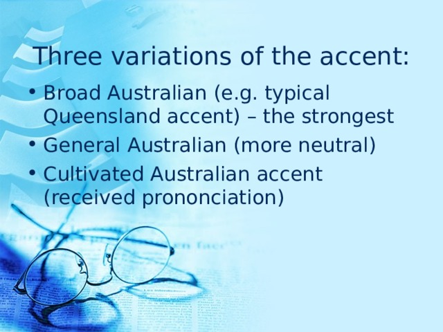 Three variations of the accent: Broad Australian  (e.g. typical Queensland accent) – the strongest General Australian  (more neutral) Cultivated Australian  accent (received prononciation) 