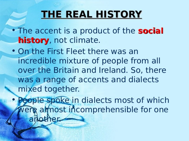 THE REAL HISTORY The accent is a product of the social history , not climate. On the First Fleet there was an incredible mixture of people from all over the Britain and Ireland. So, there was a range of accents and dialects mixed together. People spoke in dialects most of which were almost incomprehensible for one        another. 