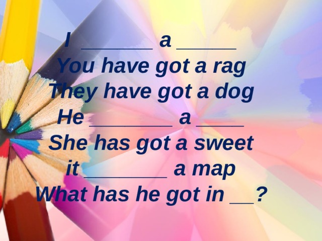 I ______ a _____  You have got a rag  They have got a dog  He _______ a ____  She has got a sweet  it _______ a map  What has he got in __ ? 