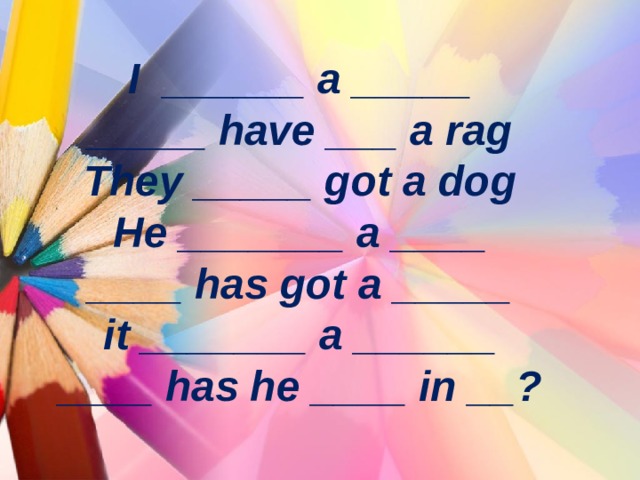 I ______ a _____  _____ have ___ a rag  They _____ got a dog  He _______ a ____  ____ has got a _____  it _______ a ______  ____ has he ____ in __ ? 