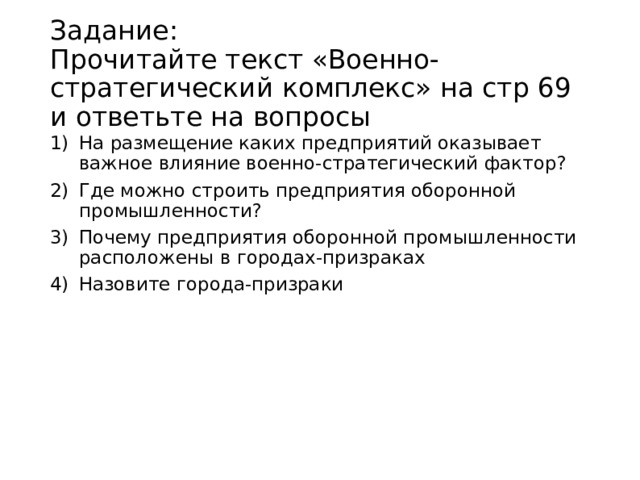 Задание:  Прочитайте текст «Военно-стратегический комплекс» на стр 69 и ответьте на вопросы На размещение каких предприятий оказывает важное влияние военно-стратегический фактор? Где можно строить предприятия оборонной промышленности? Почему предприятия оборонной промышленности расположены в городах-призраках Назовите города-призраки 
