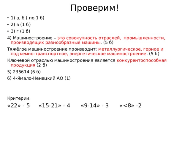 Проверим! 1) а, б ( по 1 б) 2) в (1 б) 3) г (1 б) 4) Машиностроение – это совокупность отраслей, промышленности, производящих разнообразные машины . (5 б) Тяжёлое машиностроение производит: металлургическое, горное и подъемно-транспортное, энергетическое машиностроение . (5 б) Ключевой отраслью машиностроения является конкурентоспособная продукция (2 б) 5) 235614 (6 б) 6) 4-Ямало-Ненецкий АО (1) Критерии: «22» - 5 «15-21» - 4 «9-14» - 3 « 