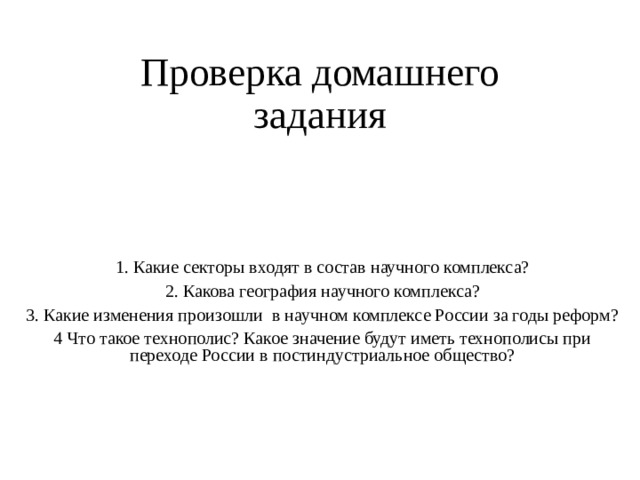 Проверка домашнего задания 1. Какие секторы входят в состав научного комплекса? 2. Какова география научного комплекса? 3. Какие изменения произошли в научном комплексе России за годы реформ? 4 Что такое технополис? Какое значение будут иметь технополисы при переходе России в постиндустриальное общество? 