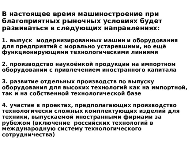 В настоящее время машиностроение при благоприятных рыночных условиях будет развиваться в следующих направлениях:   1. выпуск модернизированных машин и оборудования для предприятий с морально устаревшими, но ещё функционирующими технологическими линиями   2. производство наукоёмкой продукции на импортном оборудовании с привлечением иностранного капитала   3. развитие отдельных производств по выпуску оборудования для высоких технологий как на импортной, так и на собственной технологической базе   4. участие в проектах, предполагающих производство технологически сложных комплектующих изделий для техники, выпускаемой иностранными фирмами за рубежом (включение российских технологий в международную систему технологического сотрудничества) 