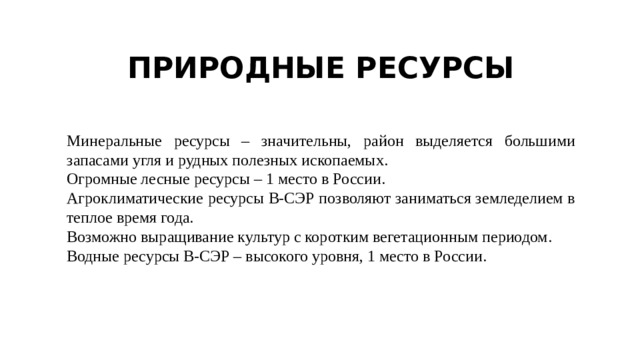 ПРИРОДНЫЕ РЕСУРСЫ Минеральные ресурсы – значительны, район выделяется большими запасами угля и рудных полезных ископаемых. Огромные лесные ресурсы – 1 место в России. Агроклиматические ресурсы В-СЭР позволяют заниматься земледелием в теплое время года. Возможно выращивание культур с коротким вегетационным периодом. Водные ресурсы В-СЭР – высокого уровня, 1 место в России. 