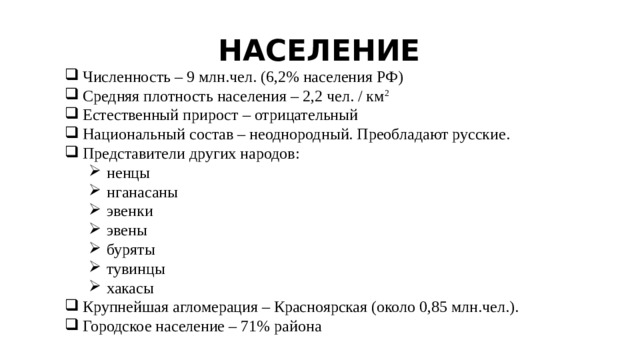 НАСЕЛЕНИЕ Численность – 9 млн.чел. (6,2% населения РФ) Средняя плотность населения – 2,2 чел. / км 2 Естественный прирост – отрицательный Национальный состав – неоднородный. Преобладают русские. Представители других народов: ненцы нганасаны эвенки эвены буряты тувинцы хакасы ненцы нганасаны эвенки эвены буряты тувинцы хакасы Крупнейшая агломерация – Красноярская (около 0,85 млн.чел.). Городское население – 71% района 