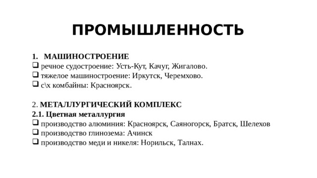 ПРОМЫШЛЕННОСТЬ МАШИНОСТРОЕНИЕ речное судостроение: Усть-Кут, Качуг, Жигалово. тяжелое машиностроение: Иркутск, Черемхово. с\х комбайны: Красноярск. 2. МЕТАЛЛУРГИЧЕСКИЙ  КОМПЛЕКС 2.1. Цветная металлургия производство алюминия: Красноярск, Саяногорск, Братск, Шелехов производство глинозема: Ачинск производство меди и никеля: Норильск, Талнах. 
