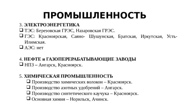 ПРОМЫШЛЕННОСТЬ 3. ЭЛЕКТРОЭНЕРГЕТИКА ТЭС: Березовская ГРЭС, Назаровская ГРЭС. ГЭС: Красноярская, Саяно- Шушунская, Братская, Иркутская, Усть-Илимская. АЭС: нет 4. НЕФТЕ и ГАЗОПЕРЕРАБАТЫВАЮЩИЕ ЗАВОДЫ НПЗ – Ангарск, Красноярск. 5. ХИМИЧЕСКАЯ ПРОМЫШЛЕННОСТЬ Производство химических волокон – Красноярск. Производство азотных удобрений – Ангарск. Производство синтетического каучука – Красноярск. Основная химия – Норильск, Ачинск. Производство химических волокон – Красноярск. Производство азотных удобрений – Ангарск. Производство синтетического каучука – Красноярск. Основная химия – Норильск, Ачинск. 