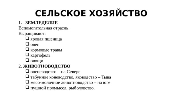 СЕЛЬСКОЕ ХОЗЯЙСТВО ЗЕМЛЕДЕЛИЕ Вспомогательная отрасль. Выращивают: яровая пшеница овес кормовые травы картофель овощи яровая пшеница овес кормовые травы картофель овощи 2. ЖИВОТНОВОДСТВО оленеводство – на Севере табунное коневодство, яководство – Тыва мясо-молочное животноводство – на юге пушной промысел, рыболовство. оленеводство – на Севере табунное коневодство, яководство – Тыва мясо-молочное животноводство – на юге пушной промысел, рыболовство. 