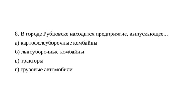 8. В городе Рубцовске находится предприятие, выпускающее... а) картофелеуборочные комбайны б) льноуборочные комбайны в) тракторы г) грузовые автомобили 