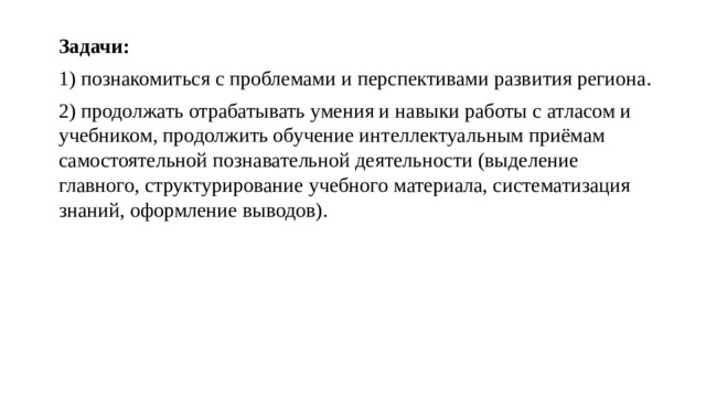 Задачи: 1) познакомиться с проблемами и перспективами развития региона. 2) продолжать отрабатывать умения и навыки работы с атласом и учебником, продолжить обучение интеллектуальным приёмам самостоятельной познавательной деятельности (выделение главного, структурирование учебного материала, систематизация знаний, оформление выводов). 