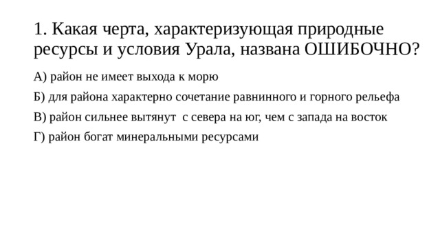 1. Какая черта, характеризующая природные ресурсы и условия Урала, названа ОШИБОЧНО? А) район не имеет выхода к морю Б) для района характерно сочетание равнинного и горного рельефа В) район сильнее вытянут с севера на юг, чем с запада на восток Г) район богат минеральными ресурсами 