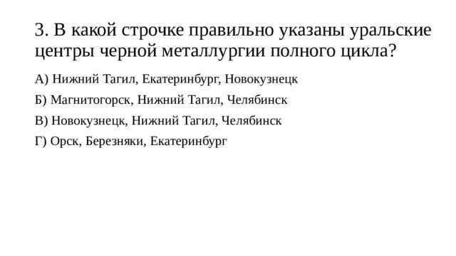 3. В какой строчке правильно указаны уральские центры черной металлургии полного цикла? А) Нижний Тагил, Екатеринбург, Новокузнецк Б) Магнитогорск, Нижний Тагил, Челябинск В) Новокузнецк, Нижний Тагил, Челябинск Г) Орск, Березняки, Екатеринбург 