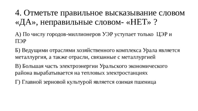 4. Отметьте правильное высказывание словом «ДА», неправильные словом- «НЕТ» ? А) По числу городов-миллионеров УЭР уступает только ЦЭР и ПЭР Б) Ведущими отраслями хозяйственного комплекса Урала является металлургия, а также отрасли, связанные с металлургией В) Большая часть электроэнергии Уральского экономического района вырабатывается на тепловых электростанциях Г) Главной зерновой культурой является озимая пшеница 