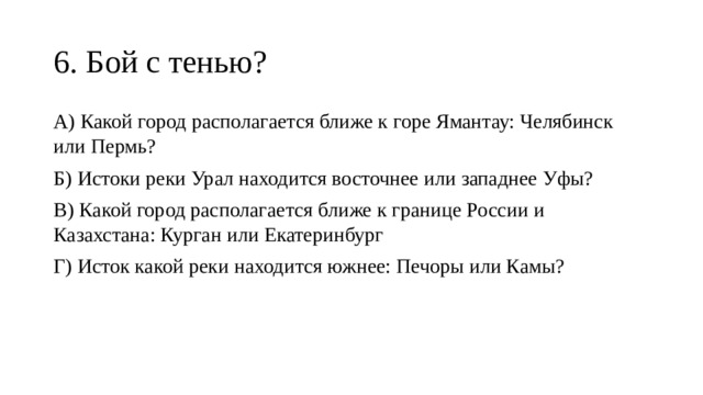 6. Бой с тенью? А) Какой город располагается ближе к горе Ямантау: Челябинск или Пермь? Б) Истоки реки Урал находится восточнее или западнее Уфы? В) Какой город располагается ближе к границе России и Казахстана: Курган или Екатеринбург Г) Исток какой реки находится южнее: Печоры или Камы? 