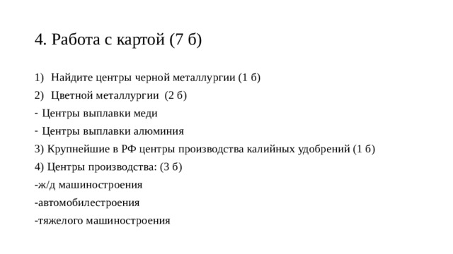 4. Работа с картой (7 б) Найдите центры черной металлургии (1 б) Цветной металлургии (2 б) Центры выплавки меди Центры выплавки алюминия 3) Крупнейшие в РФ центры производства калийных удобрений (1 б) 4) Центры производства: (3 б) -ж/д машиностроения -автомобилестроения -тяжелого машиностроения 