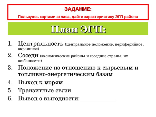 ЗАДАНИЕ: Пользуясь картами атласа, дайте характеристику ЭГП  района План ЭГП: Центральность (центральное положение, периферийное, окраинное) Соседи (экономические районы и соседние страны, их особенности) Положение по отношению к сырьевым и топливно-энергетическим базам Выход к морям Транзитные связи Вывод о выгодности:____________ 