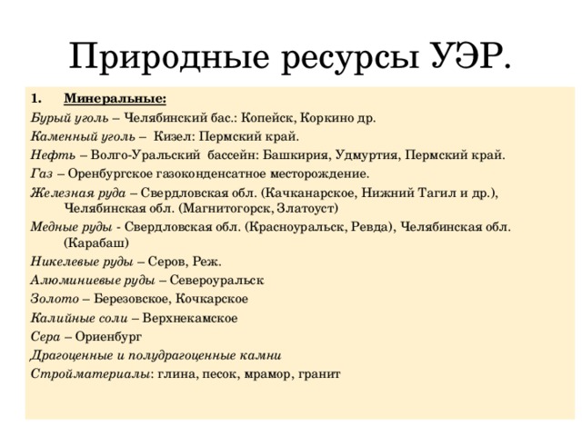Природные ресурсы УЭР. Минеральные: Бурый уголь – Челябинский бас.: Копейск, Коркино др. Каменный уголь – Кизел: Пермский край. Нефть – Волго-Уральский бассейн: Башкирия, Удмуртия, Пермский край. Газ – Оренбургское газоконденсатное месторождение. Железная руда – Свердловская обл. (Качканарское, Нижний Тагил и др.), Челябинская обл. (Магнитогорск, Златоуст) Медные руды - Свердловская обл. (Красноуральск, Ревда), Челябинская обл. (Карабаш) Никелевые руды – Серов, Реж. Алюминиевые руды – Североуральск Золото – Березовское, Кочкарское Калийные соли – Верхнекамское Сера – Ориенбург Драгоценные и полудрагоценные камни Стройматериалы : глина, песок, мрамор, гранит 