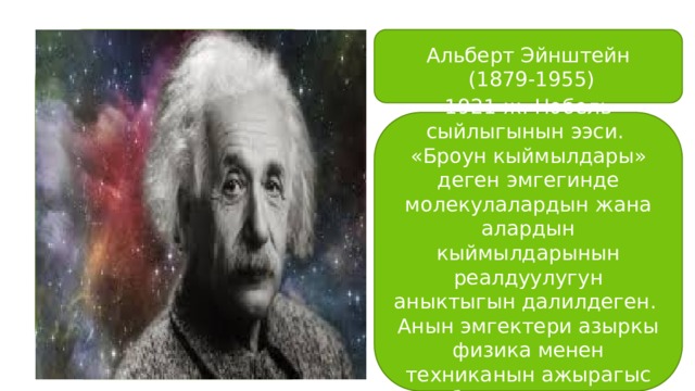 Альберт Эйнштейн  (1879-1955) 1921-ж. Нобель сыйлыгынын ээси. «Броун кыймылдары» деген эмгегинде молекулалардын жана алардын кыймылдарынын реалдуулугун аныктыгын далилдеген. Анын эмгектери азыркы физика менен техниканын ажырагыс бөлүгүн түзөт. 